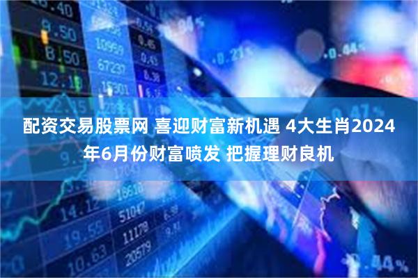 配资交易股票网 喜迎财富新机遇 4大生肖2024年6月份财富喷发 把握理财良机