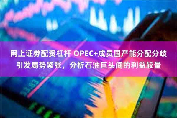 网上证劵配资杠杆 OPEC+成员国产能分配分歧引发局势紧张，分析石油巨头间的利益较量