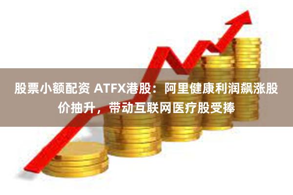 股票小额配资 ATFX港股：阿里健康利润飙涨股价抽升，带动互联网医疗股受捧