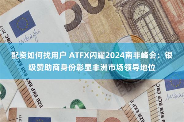 配资如何找用户 ATFX闪耀2024南非峰会：银级赞助商身份彰显非洲市场领导地位