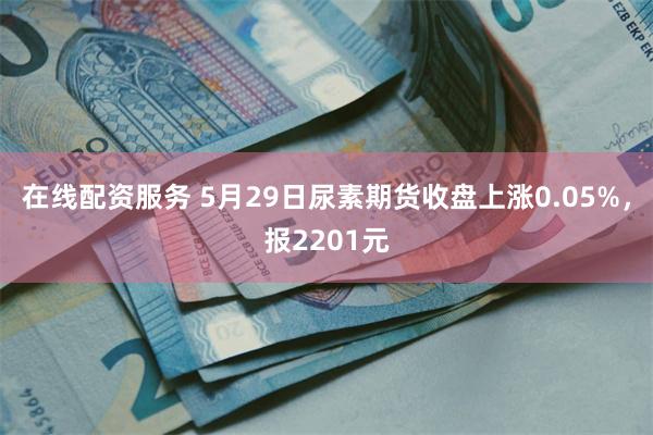 在线配资服务 5月29日尿素期货收盘上涨0.05%，报2201元