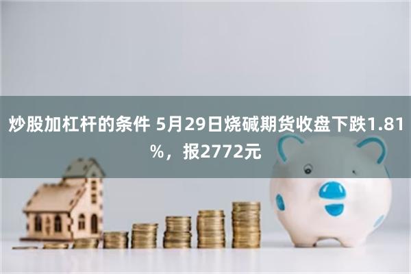 炒股加杠杆的条件 5月29日烧碱期货收盘下跌1.81%，报2772元