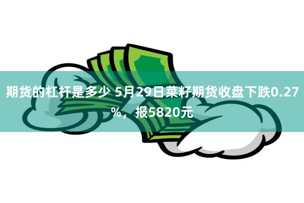 期货的杠杆是多少 5月29日菜籽期货收盘下跌0.27%，报5820元