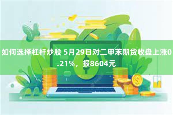 如何选择杠杆炒股 5月29日对二甲苯期货收盘上涨0.21%，报8604元