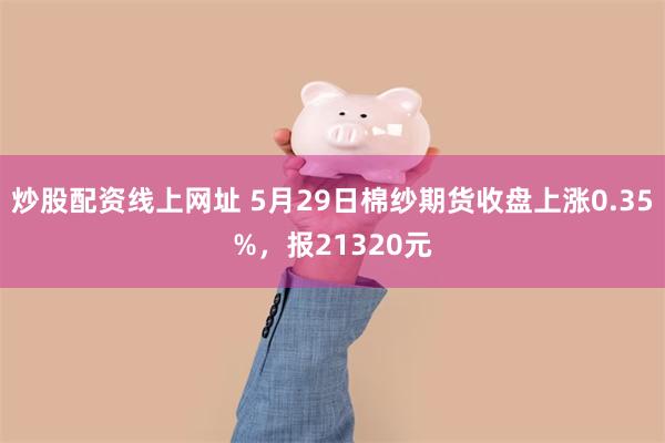 炒股配资线上网址 5月29日棉纱期货收盘上涨0.35%，报21320元