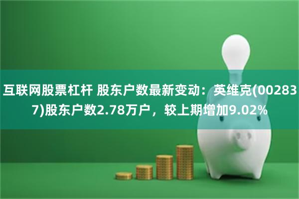 互联网股票杠杆 股东户数最新变动：英维克(002837)股东户数2.78万户，较上期增加9.02%