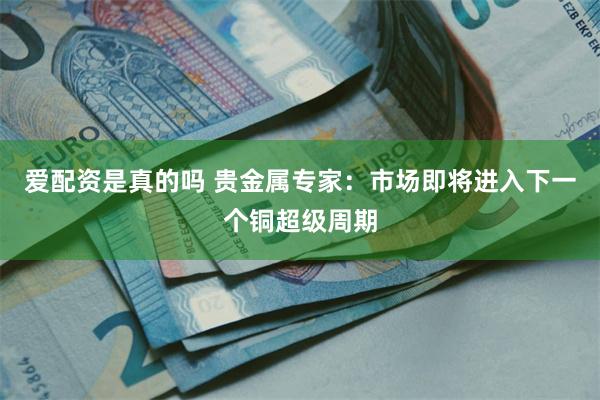 爱配资是真的吗 贵金属专家：市场即将进入下一个铜超级周期