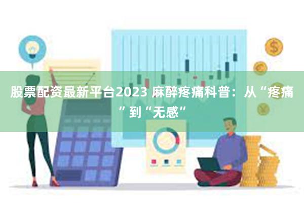 股票配资最新平台2023 麻醉疼痛科普：从“疼痛”到“无感”