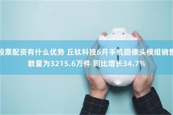 股票配资有什么优势 丘钛科技6月手机摄像头模组销售数量为3215.6万件 同比增长34.7%