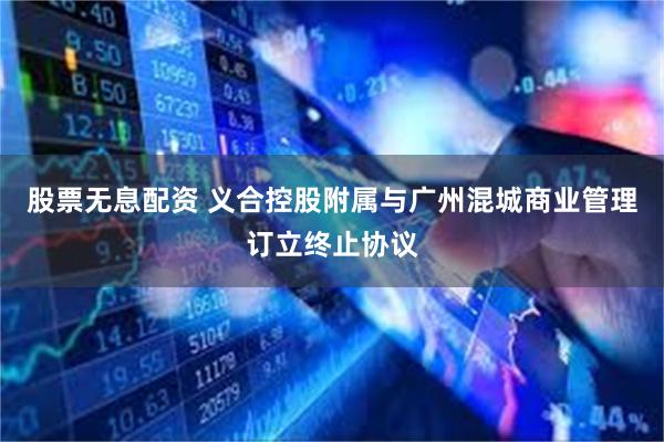 股票无息配资 义合控股附属与广州混城商业管理订立终止协议