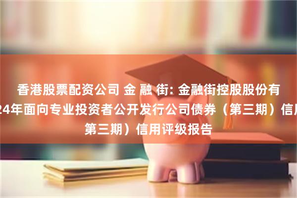 香港股票配资公司 金 融 街: 金融街控股股份有限公司2024年面向专业投资者公开发行公司债券（第三期）信用评级报告