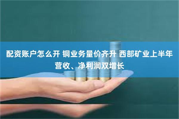 配资账户怎么开 铜业务量价齐升 西部矿业上半年营收、净利润双增长