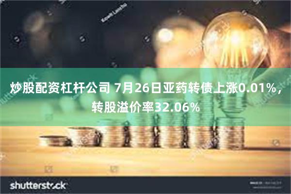 炒股配资杠杆公司 7月26日亚药转债上涨0.01%，转股溢价率32.06%