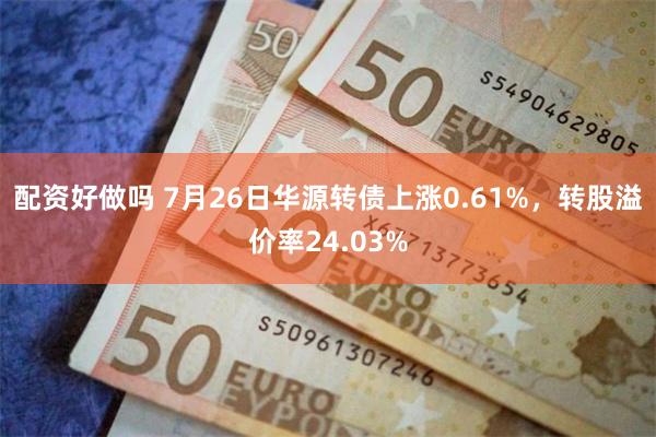 配资好做吗 7月26日华源转债上涨0.61%，转股溢价率24.03%