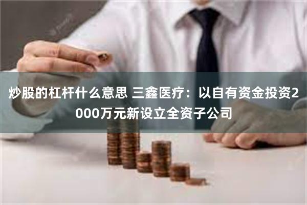 炒股的杠杆什么意思 三鑫医疗：以自有资金投资2000万元新设立全资子公司