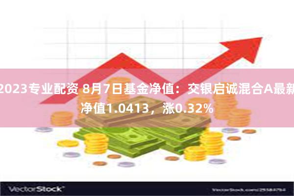 2023专业配资 8月7日基金净值：交银启诚混合A最新净值1.0413，涨0.32%