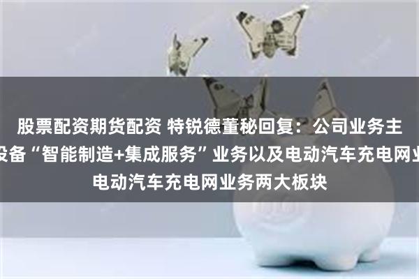 股票配资期货配资 特锐德董秘回复：公司业务主要分为电力设备“智能制造+集成服务”业务以及电动汽车充电网业务两大板块