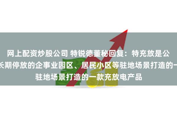 网上配资炒股公司 特锐德董秘回复：特充放是公司针对私家车长期停放的企事业园区、居民小区等驻地场景打造的一款充放电产品