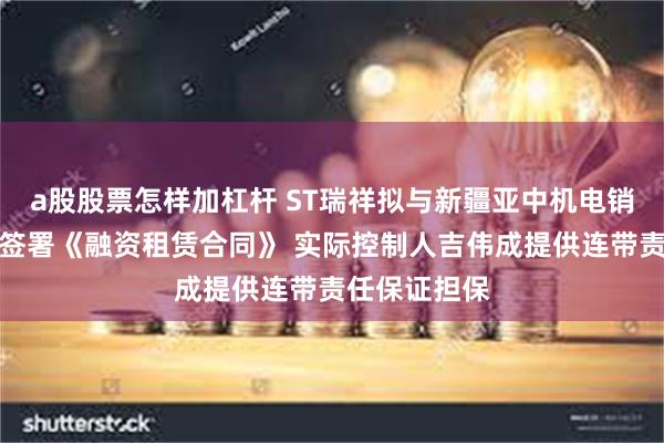 a股股票怎样加杠杆 ST瑞祥拟与新疆亚中机电销售租赁公司签署《融资租赁合同》 实际控制人吉伟成提供连带责任保证担保