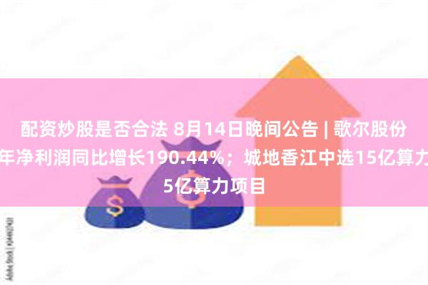 配资炒股是否合法 8月14日晚间公告 | 歌尔股份上半年净利润同比增长190.44%；城地香江中选15亿算力项目