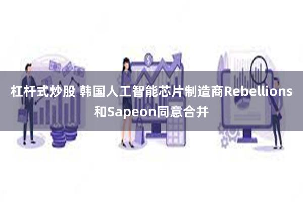 杠杆式炒股 韩国人工智能芯片制造商Rebellions和Sapeon同意合并