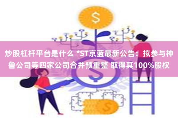 炒股杠杆平台是什么 *ST京蓝最新公告：拟参与神鲁公司等四家公司合并预重整 取得其100%股权