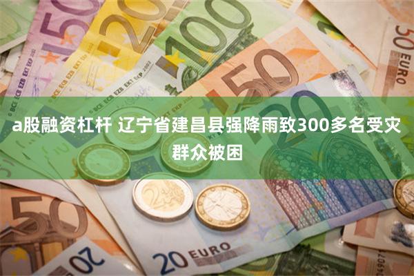 a股融资杠杆 辽宁省建昌县强降雨致300多名受灾群众被困