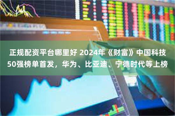 正规配资平台哪里好 2024年《财富》中国科技50强榜单首发，华为、比亚迪、宁德时代等上榜