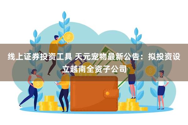 线上证券投资工具 天元宠物最新公告：拟投资设立越南全资子公司