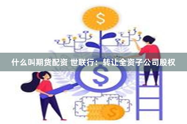 什么叫期货配资 世联行：转让全资子公司股权