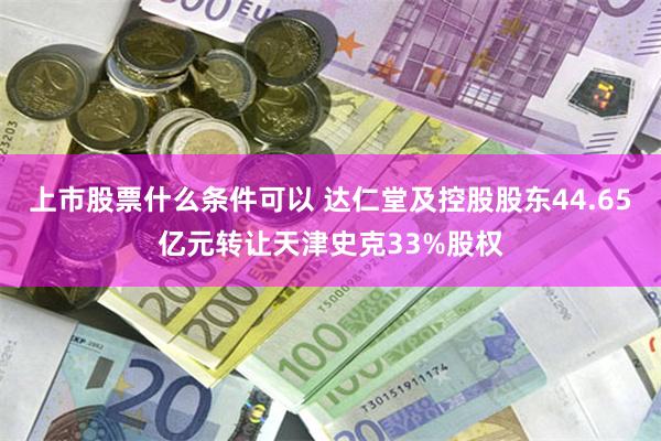 上市股票什么条件可以 达仁堂及控股股东44.65亿元转让天津史克33%股权