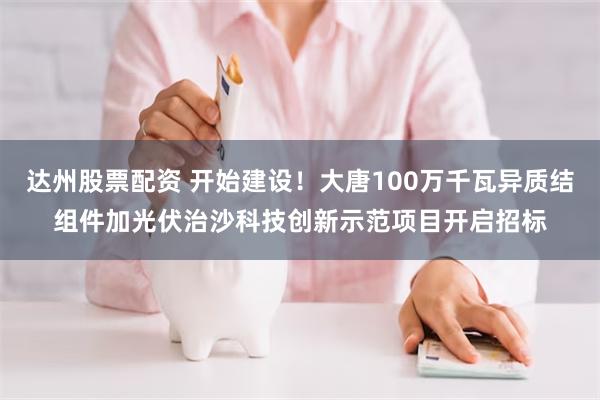 达州股票配资 开始建设！大唐100万千瓦异质结组件加光伏治沙科技创新示范项目开启招标