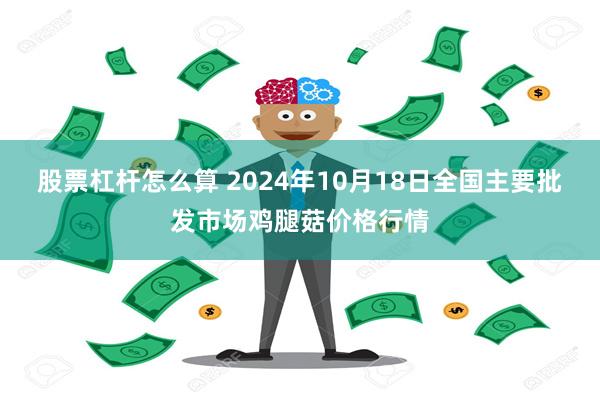 股票杠杆怎么算 2024年10月18日全国主要批发市场鸡腿菇价格行情