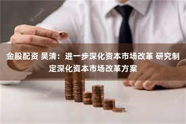 金股配资 吴清：进一步深化资本市场改革 研究制定深化资本市场改革方案