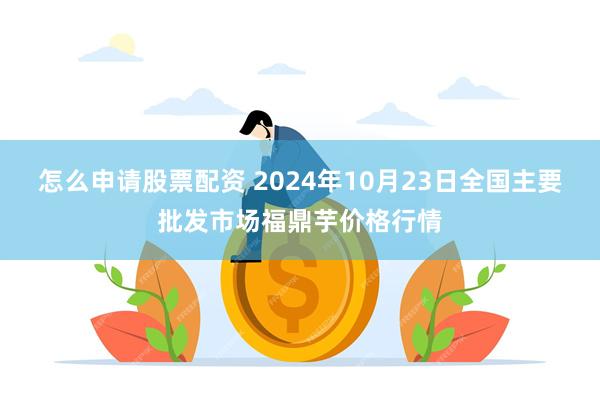 怎么申请股票配资 2024年10月23日全国主要批发市场福鼎芋价格行情