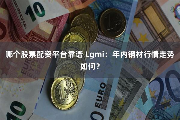 哪个股票配资平台靠谱 Lgmi：年内钢材行情走势如何？