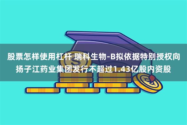 股票怎样使用杠杆 瑞科生物-B拟依据特别授权向扬子江药业集团发行不超过1.43亿股内资股