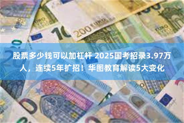 股票多少钱可以加杠杆 2025国考招录3.97万人，连续5年扩招！华图教育解读5大变化