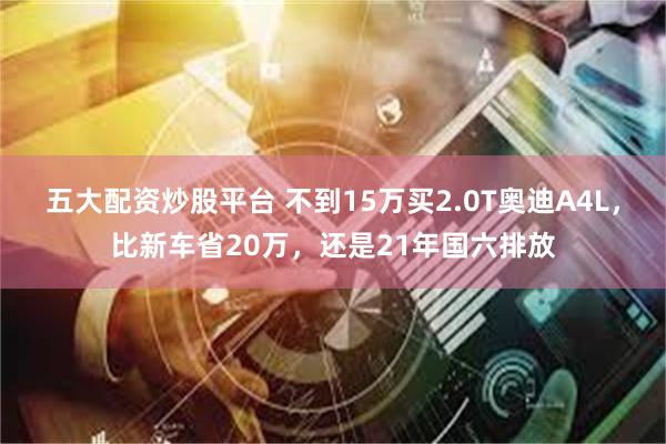 五大配资炒股平台 不到15万买2.0T奥迪A4L，比新车省20万，还是21年国六排放