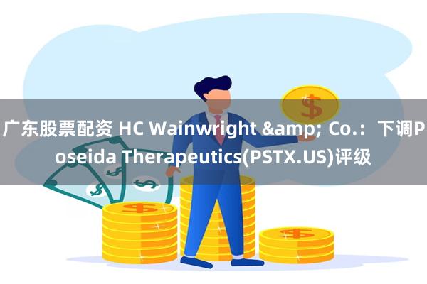 广东股票配资 HC Wainwright & Co.：下调Poseida Therapeutics(PSTX.US)评级