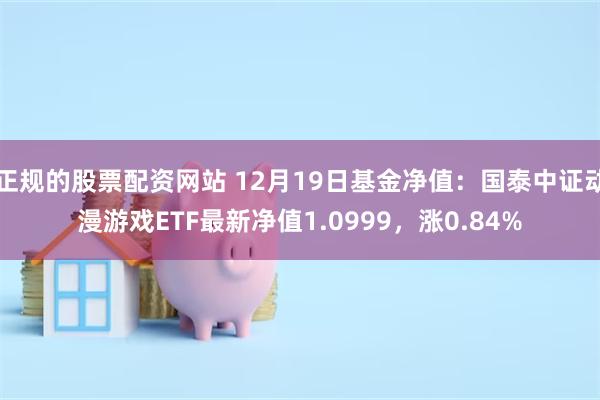 正规的股票配资网站 12月19日基金净值：国泰中证动漫游戏ETF最新净值1.0999，涨0.84%