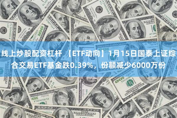 线上炒股配资杠杆 【ETF动向】1月15日国泰上证综合交易ETF基金跌0.39%，份额减少6000万份