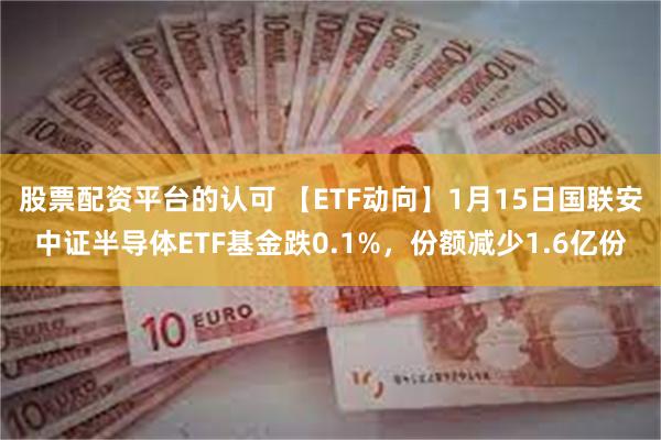 股票配资平台的认可 【ETF动向】1月15日国联安中证半导体ETF基金跌0.1%，份额减少1.6亿份