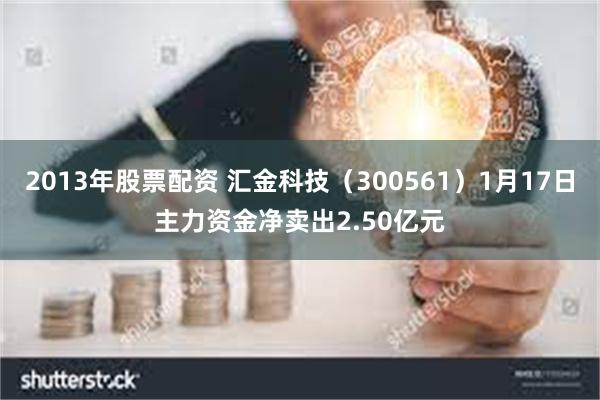 2013年股票配资 汇金科技（300561）1月17日主力资金净卖出2.50亿元