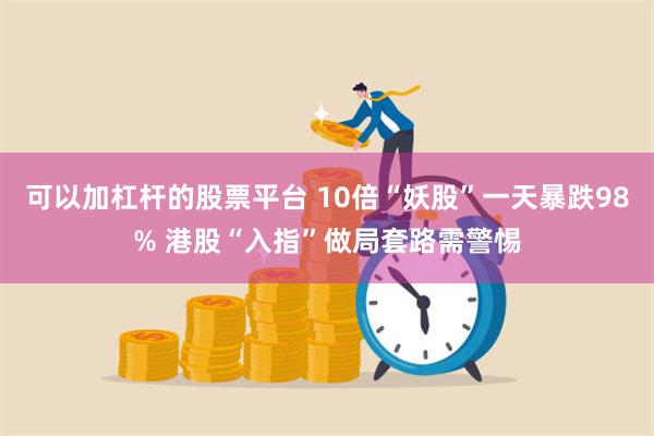 可以加杠杆的股票平台 10倍“妖股”一天暴跌98% 港股“入指”做局套路需警惕