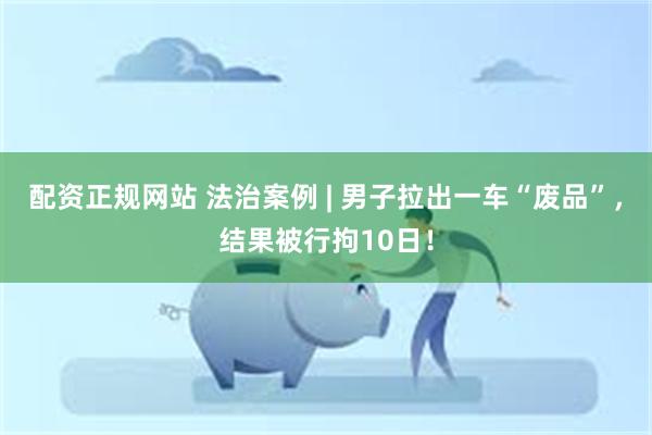 配资正规网站 法治案例 | 男子拉出一车“废品”，结果被行拘10日！