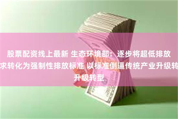 股票配资线上最新 生态环境部：逐步将超低排放要求转化为强制性排放标准 以标准倒逼传统产业升级转型