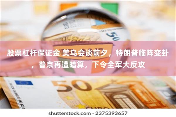 股票杠杆保证金 美乌会谈前夕，特朗普临阵变卦，普京再遭暗算，下令全军大反攻