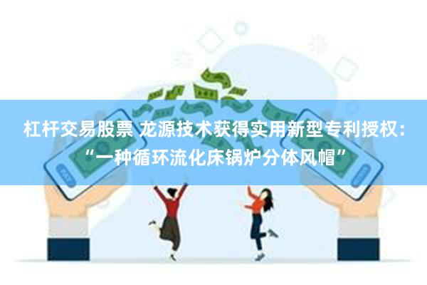 杠杆交易股票 龙源技术获得实用新型专利授权：“一种循环流化床锅炉分体风帽”