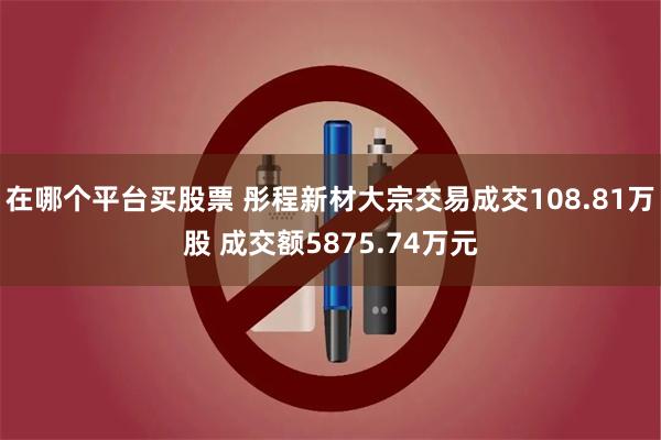 在哪个平台买股票 彤程新材大宗交易成交108.81万股 成交额5875.74万元